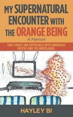My Supernatural Encounter with the Orange Being: True Stories and Experiences with Unworldly Entities and the Unexplained. - Hayley Bi - cover
