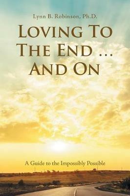 Loving to the End ... and On: A Guide to the Impossibly Possible - Lynn B Robinson - cover