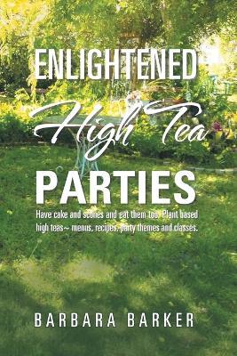 Enlightened High Tea Parties: Have Cake and Scones and Eat Them Too. Plant Based High Teas Menus, Recipes, Party Themes and Classes. - Barbara Barker - cover