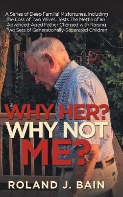 Why Her? Why Not Me?: A Series of Deep Familial Misfortunes, Including the Loss of Two Wives, Tests the Mettle of an Advanced-Aged Father Charged with Raising Two Sets of Generationally-Separated Children - Roland J Bain - cover