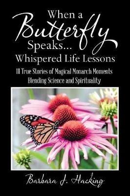 When a Butterfly Speaks . . . Whispered Life Lessons: 111 True Stories of Magical Monarch Moments Blending Science and Spirituality - Barbara J Hacking - cover