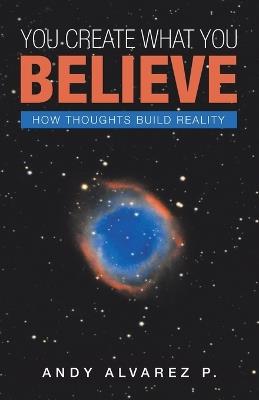 You Create What You Believe: How Thoughts Build Reality - Andy Alvarez P - cover
