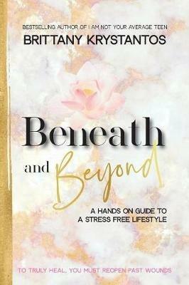 Beneath and Beyond: A Hands on Guide to a Stress Free Lifestyle: to Truly Heal, You Must Reopen Past Wounds - Brittany Krystantos - cover
