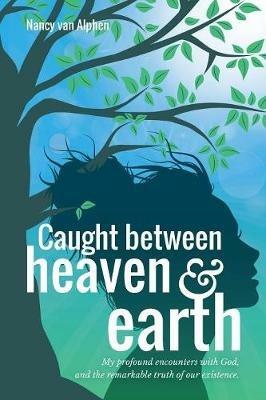 Caught Between Heaven & Earth: My Profound Encounters with God, and the Remarkable Truth of Our Existence. - Nancy Van Alphen - cover