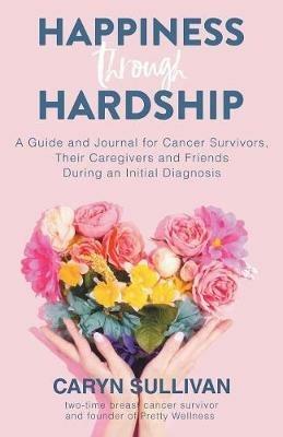 Happiness Through Hardship: A Guide and Journal for Cancer Patients, Their Caregivers and Friends During an Initial Diagnosis - Caryn Sullivan - cover