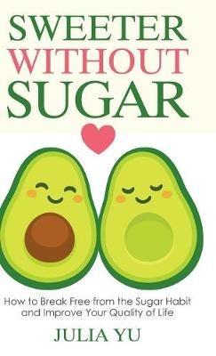 Sweeter Without Sugar: How to Break Free from the Sugar Habit and Improve Your Quality of Life - Julia Yu - cover
