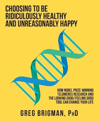 Choosing to Be Ridiculously Healthy and Unreasonably Happy: How Nobel Prize-Winning Telomeres Research and the Looking Good/Feeling Good Tool Can Change Your Life - Greg Brigman - cover