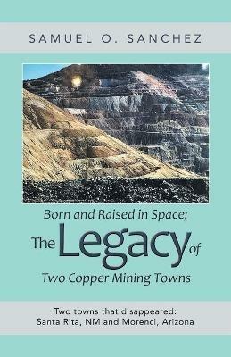 Born and Raised in Space; the Legacy of Two Copper Mining Towns: Two Towns That Disappeared: Santa Rita, Nm and Morenci, Arizona - Samuel O Sanchez - cover