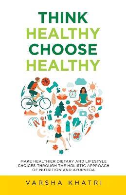 Think Healthy, Choose Healthy: Make Healthier Dietary and Lifestyle Choices Through the Holistic Approach of Nutrition and Ayurveda - Varsha Khatri - cover