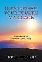 How to Save Your Fourth Marriage: One Person Can Transform a Relationship - Terri Crosby - cover