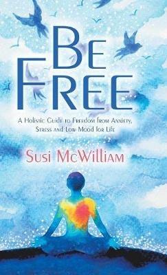Be Free: A Holistic Guide to Freedom from Anxiety, Stress and Low Mood for Life - Susi McWilliam - cover