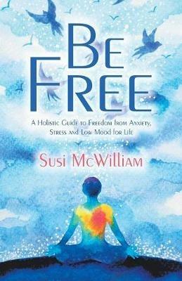 Be Free: A Holistic Guide to Freedom from Anxiety, Stress and Low Mood for Life - Susi McWilliam - cover