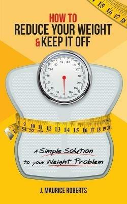 How to Reduce Your Weight & Keep It Off: A Simple Solution to Your Weight Problem - J Maurice Roberts - cover