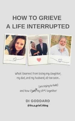 How To Grieve a Life Interrupted: What I learned from losing my daughter, my dad, and my husband, all too soon... and how I held my sh*t together (am trying to hold) - Di Goddard - cover