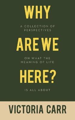 Why Are We Here?: A Collection of Perspectives on What the Meaning of Life Is All About - Victoria Carr - cover