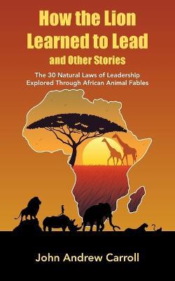 How the Lion Learned to Lead and Other Stories: The 30 Natural Laws of Leadership Explored Through African Animal Fables - John Andrew Carroll - cover