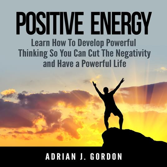 Positive Energy: Learn How To Develop Powerful Thinking So You Can Cut The Negativity and Have a Powerful Life