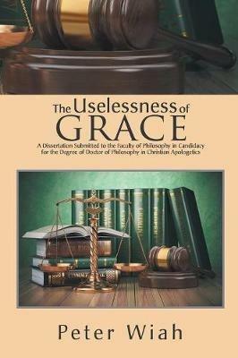 The Uselessness of Grace: A Dissertation Submitted to the Faculty of Philosophy in Candidacy for the Degree of Doctor of Philosophy in Christian Apologetics - Peter Wiah - cover