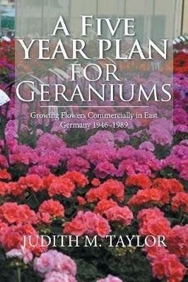 A Five Year Plan for Geraniums: Growing Flowers Commercially in East Germany 1946-1989 - Judith M Taylor - cover