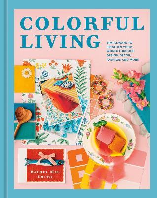 Colorful Living: Simple Ways to Brighten Your World through Design, Décor, Fashion, and More - Rachel Mae Smith - cover