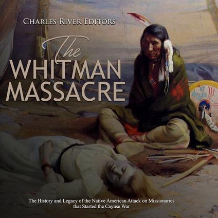 Whitman Massacre, The: The History and Legacy of the Native American Attack on Missionaries that Started the Cayuse War