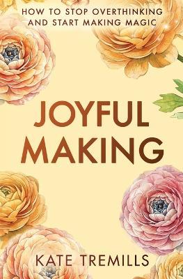 Joyful Making: How to Stop Overthinking and Start Making Magic - Kate Tremills - cover