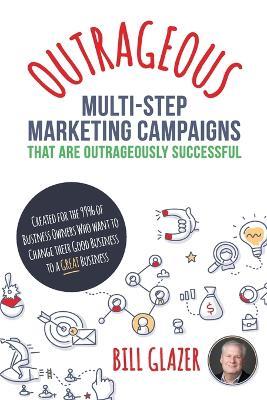 OUTRAGEOUS Multi-Step Marketing Campaigns That Are Outrageously Successful: Created for the 99% of Business Owners Who Want to Change Their Good Business Into a GREAT Business! - Bill Glazer - cover