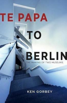 Te Papa to Berlin: The making of two museums - Ken Gorbey - cover