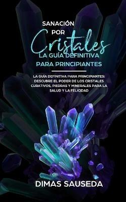 Sanacion por Cristales - La guia definitiva para principiantes: Descubre el poder de los cristales curativos, piedras y minerales para la salud y la felicidad. - Dimas Sauseda - cover