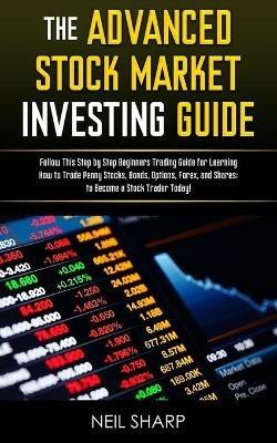 The Advanced Stock Market Investing Guide: Follow This Step by Step Beginners Trading Guide for Learning How to Trade Penny Stocks, Bonds, Options, Forex, and Shares; to Become a Stock Trader Today! - Neil Sharp - cover
