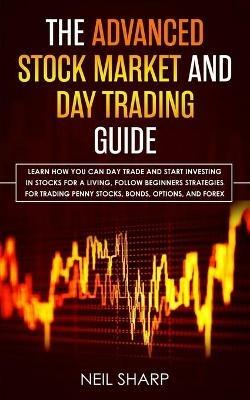 The Advanced Stock Market and Day Trading Guide: Learn How You Can Day Trade and Start Investing in Stocks for a living, follow beginners strategies for trading penny stocks, bonds, options, and forex. - Neil Sharp - cover