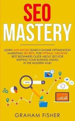 SEO Mastery: Learn Advanced Search Engine Optimization Marketing Secrets, For Optimal Growth! Best Beginners Guide About SEO For Keeping your Business Ahead in The Modern Age! - Graham Fisher - cover