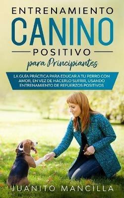 Entrenamiento Canino Positivo Para Principiantes: La Guia Practica Para Educar a tu Perro Con Amor, en Vez de Hacerlo Sufrir, Usando Entrenamiento de Refuerzos Positivos - Juanito Mancilla - cover