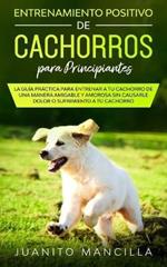 Entrenamiento Positivo De Cachorros Para Principiantes: La Guia Practica Para Entrenar a tu Cachorro de Una Manera Amigable y Amorosa Sin Causarle Dolor o Sufrimiento a tu Cachorro