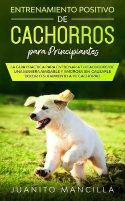Entrenamiento Positivo De Cachorros Para Principiantes: La Guia Practica Para Entrenar a tu Cachorro de Una Manera Amigable y Amorosa Sin Causarle Dolor o Sufrimiento a tu Cachorro - Juanito Mancilla - cover