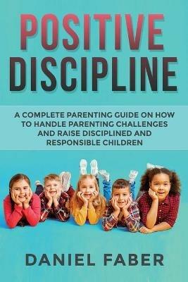 Positive Discipline: A Complete Parenting Guide on How to Handle Parenting Challenges and Raise Disciplined and Responsible Children - Daniel Faber - cover