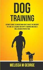 Dog Training: Ultimate Guide To Understand How To Raise The Obedient Pet And Get Lessons For Puppy Training And Have A Well-behaved Perfect Dog