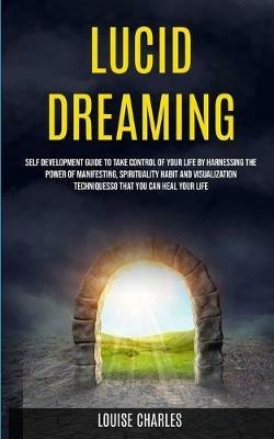 Lucid Dreaming: Self Development Guide to Take Control of Your Life by Harnessing the Power of Manifesting, Spirituality Habit and Visualization Techniques So That You Can Heal Your Life - Louise Charles - cover