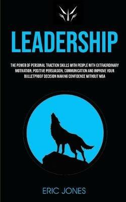 Leadership: The Power Of Personal Traction Skills With People With Extraordinary Motivation, Positive, Persuasion, Communication And Improve Your Bulletproof Decision Making Confidence Without MBA - Eric Jones - cover