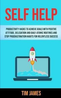 Self Help: Productivity Hacks To Achieve Goals With Positive Attitude, Delegation And Daily Atomic Routines And Stop Procrastination Habits For Relentless Success - Tim James - cover