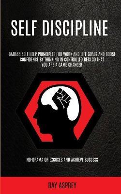 Self Discipline: Badass Self Help Principles For Work And Life Goals And Boost Confidence By Thinking In Controlled Bets So That You Are A Game Changer (No-drama Or Excuses And Achieve Success) - Ray Asprey - cover