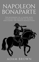 Napoleon Bonaparte The Biography of a Leader Who Changed the History of France (Including the French Revolution)