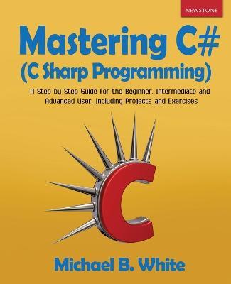 Mastering C# (C Sharp Programming): A Step by Step Guide for the Beginner, Intermediate and Advanced User, Including Projects and Exercises - Michael B White - cover