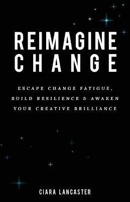Reimagine Change: Escape Change Fatigue, Build Resilience and Awaken Your Creative Brilliance - Ciara Lancaster - cover