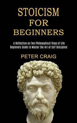Stoicism for Beginners: A Reflection on Two Philosophical Ways of Life (Beginners Guide to Master the Art of Self Discipline) - Peter Craig - cover