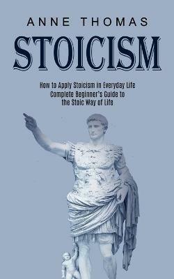 Stoicism: How to Apply Stoicism in Everyday Life (Complete Beginner's Guide to the Stoic Way of Life) - Anne Thomas - cover