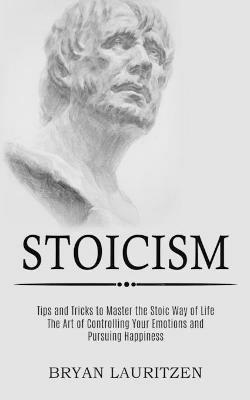 Stoicism: The Art of Controlling Your Emotions and Pursuing Happiness (Tips and Tricks to Master the Stoic Way of Life) - Bryan Lauritzen - cover