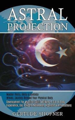 Astral Projection: Development for Mystical Spirit Walking & Out of Body Experience, Day & Night Meditation, Hypnosis & Affirmations (Master Theta, Delta & Lambda Waves, Journey Beyond Your Physical Body) - Gertude Shofner - cover