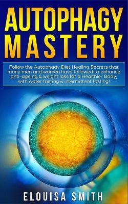 Autophagy Mastery: Follow the Autophagy Diet Healing Secrets That Many Men and Women Have Followed to Enhance Anti-Aging & Weight Loss for a Healthier Body, With Water Fasting & Intermittent Fasting! - Elouisa Smith - cover