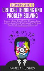 Beginners Guide to Critical Thinking and Problem Solving: Become a Better Critical Thinker & Problem Solver, by Using Secret Tools & Techniques That Will Boost These Skills & Your Decision Making Now!